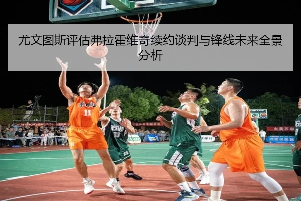 尤文图斯评估弗拉霍维奇续约谈判与锋线未来全景分析