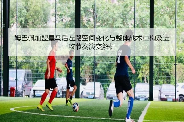 姆巴佩加盟皇马后左路空间变化与整体战术重构及进攻节奏演变解析